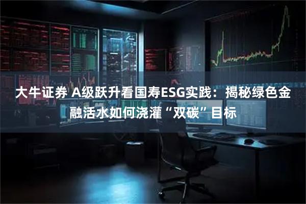 大牛证券 A级跃升看国寿ESG实践：揭秘绿色金融活水如何浇灌“双碳”目标