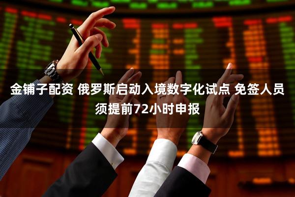 金铺子配资 俄罗斯启动入境数字化试点 免签人员须提前72小时申报