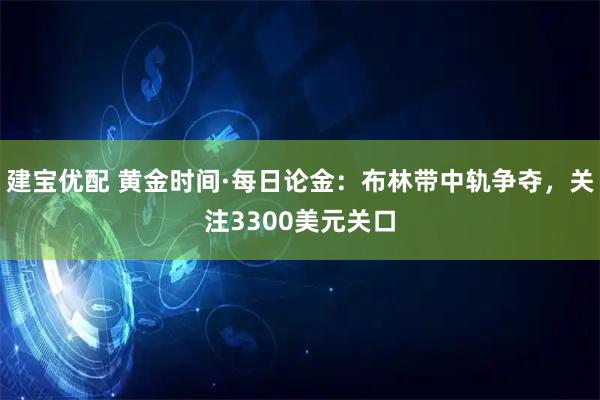 建宝优配 黄金时间·每日论金：布林带中轨争夺，关注3300美元关口