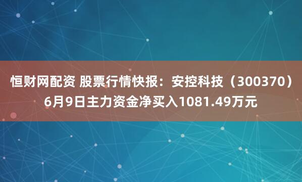 恒财网配资 股票行情快报：安控科技（300370）6月9日主力资金净买入1081.49万元
