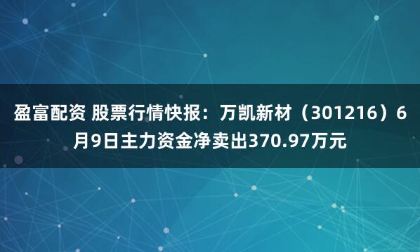 盈富配资 股票行情快报：万凯新材（301216）6月9日主力资金净卖出370.97万元