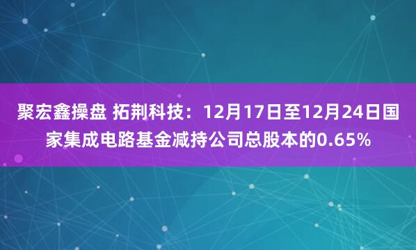 聚宏鑫操盘 拓荆科技：12月17日至12月24日国家集成电路基金减持公司总股本的0.65%