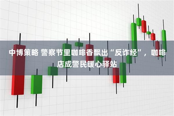 中博策略 警察节里咖啡香飘出“反诈经”，咖啡店成警民暖心驿站