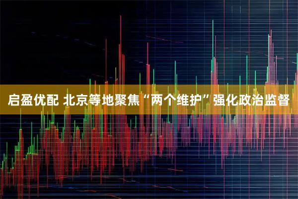 启盈优配 北京等地聚焦“两个维护”强化政治监督