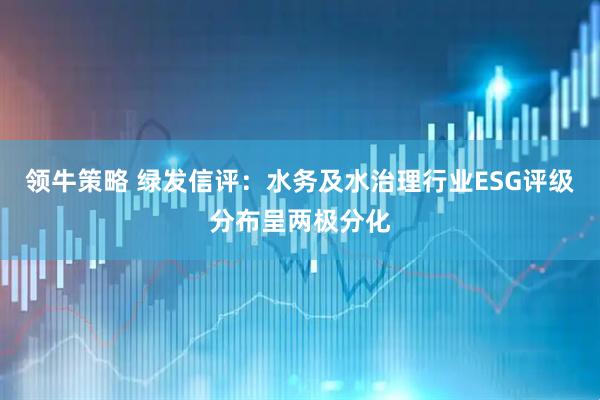 领牛策略 绿发信评：水务及水治理行业ESG评级分布呈两极分化