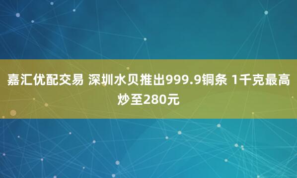 嘉汇优配交易 深圳水贝推出999.9铜条 1千克最高炒至280元