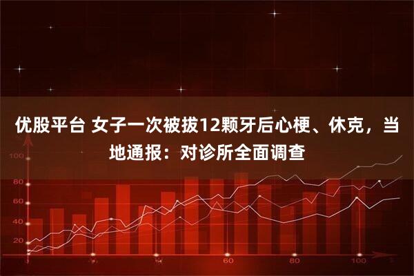 优股平台 女子一次被拔12颗牙后心梗、休克，当地通报：对诊所全面调查