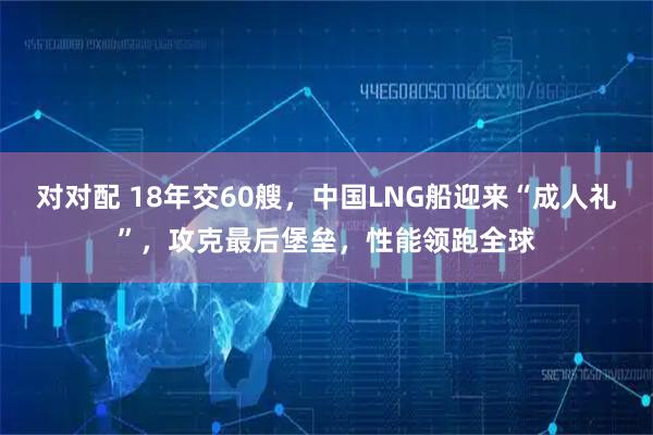 对对配 18年交60艘,中国LNG船迎来“成人礼”,攻克最后堡垒,性能领跑全球