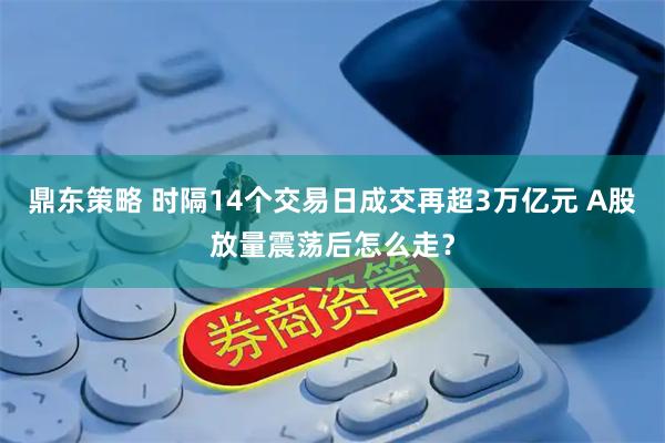 鼎东策略 时隔14个交易日成交再超3万亿元 A股放量震荡后怎么走？