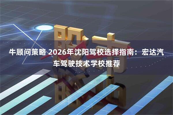 牛顾问策略 2026年沈阳驾校选择指南：宏达汽车驾驶技术学校推荐