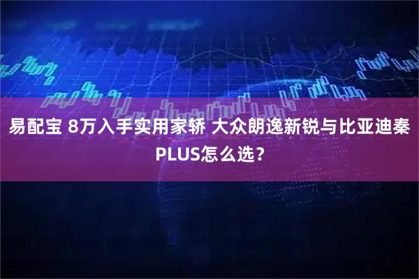 易配宝 8万入手实用家轿 大众朗逸新锐与比亚迪秦PLUS怎么选？