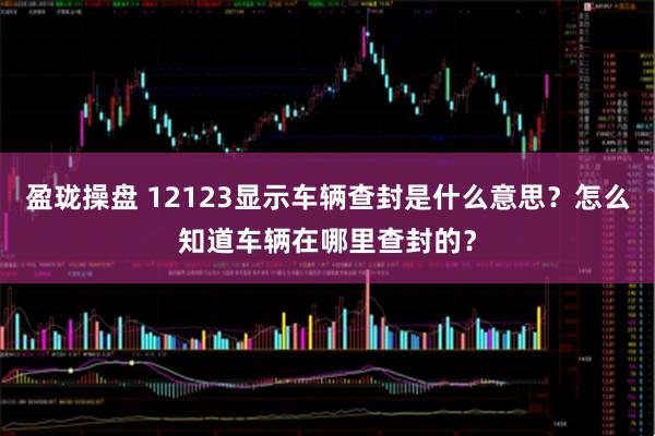 盈珑操盘 12123显示车辆查封是什么意思？怎么知道车辆在哪里查封的？