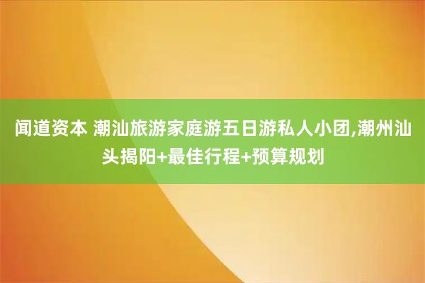 闻道资本 潮汕旅游家庭游五日游私人小团,潮州汕头揭阳+最佳行程+预算规划