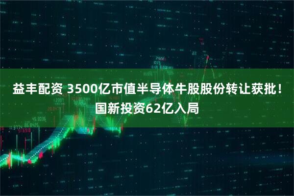 益丰配资 3500亿市值半导体牛股股份转让获批!国新投资62亿入局