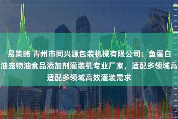 易策略 青州市同兴源包装机械有限公司:鱼蛋白芝麻酱花椒油宠物油食品添加剂灌装机专业厂家,适配多领域高效灌装需求