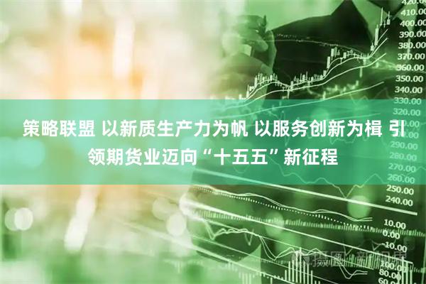 策略联盟 以新质生产力为帆 以服务创新为楫 引领期货业迈向“十五五”新征程