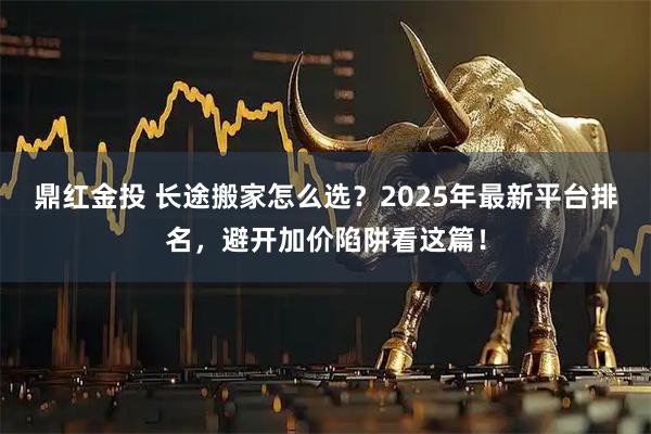 鼎红金投 长途搬家怎么选?2025年最新平台排名,避开加价陷阱看这篇!