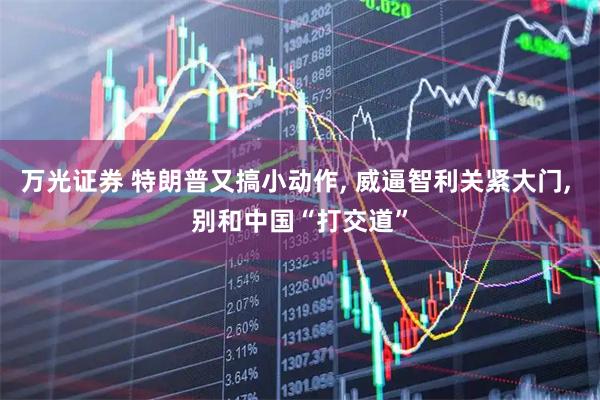 万光证券 特朗普又搞小动作, 威逼智利关紧大门, 别和中国“打交道”