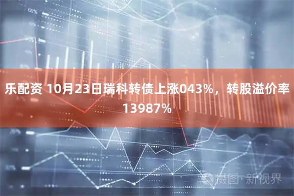 乐配资 10月23日瑞科转债上涨043%，转股溢价率13987%