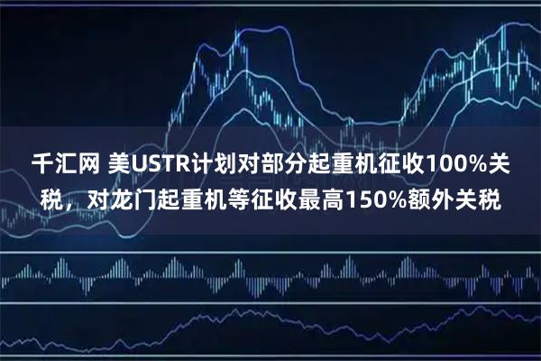千汇网 美USTR计划对部分起重机征收100%关税，对龙门起重机等征收最高150%额外关税