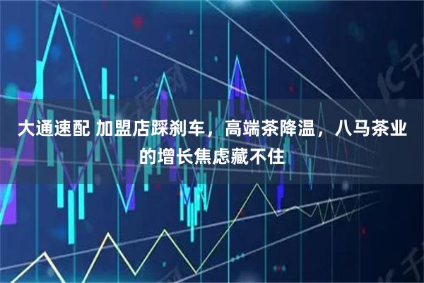 大通速配 加盟店踩刹车，高端茶降温，八马茶业的增长焦虑藏不住