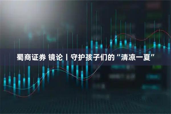 蜀商证券 镜论丨守护孩子们的“清凉一夏”